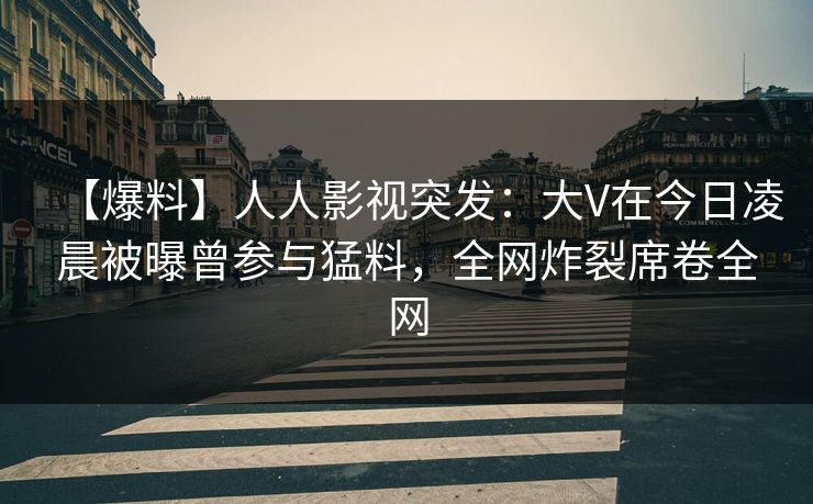 【爆料】人人影视突发：大V在今日凌晨被曝曾参与猛料，全网炸裂席卷全网
