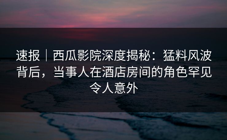 速报｜西瓜影院深度揭秘：猛料风波背后，当事人在酒店房间的角色罕见令人意外