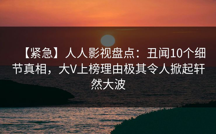【紧急】人人影视盘点：丑闻10个细节真相，大V上榜理由极其令人掀起轩然大波