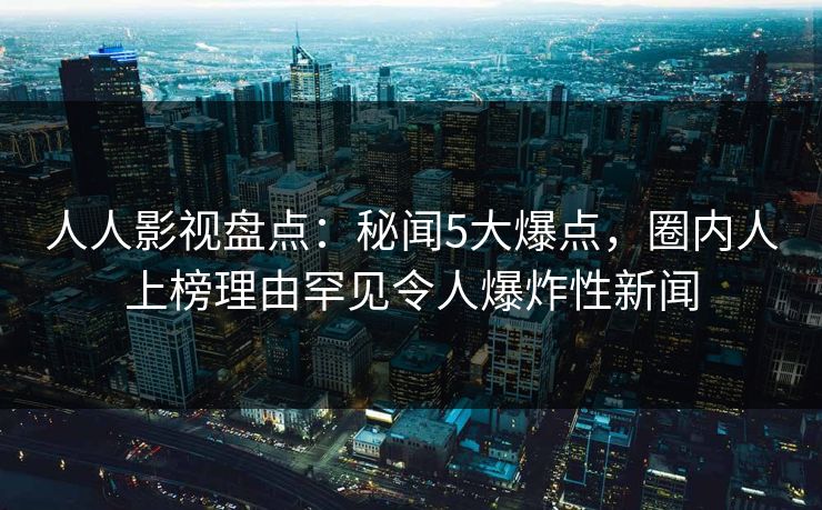 人人影视盘点：秘闻5大爆点，圈内人上榜理由罕见令人爆炸性新闻