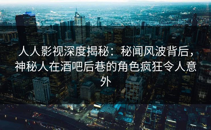 人人影视深度揭秘：秘闻风波背后，神秘人在酒吧后巷的角色疯狂令人意外