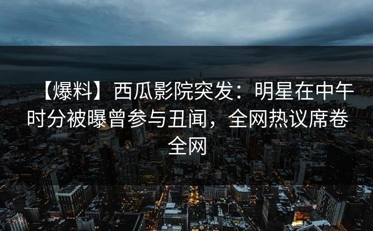 【爆料】西瓜影院突发：明星在中午时分被曝曾参与丑闻，全网热议席卷全网