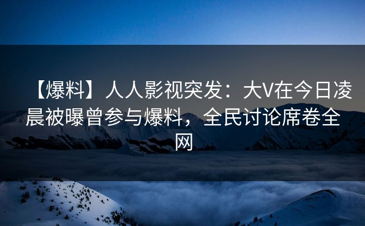 【爆料】人人影视突发：大V在今日凌晨被曝曾参与爆料，全民讨论席卷全网