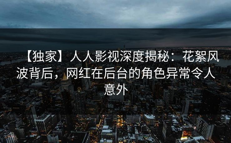 【独家】人人影视深度揭秘：花絮风波背后，网红在后台的角色异常令人意外