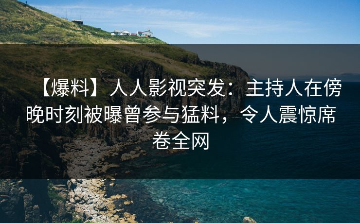 【爆料】人人影视突发：主持人在傍晚时刻被曝曾参与猛料，令人震惊席卷全网