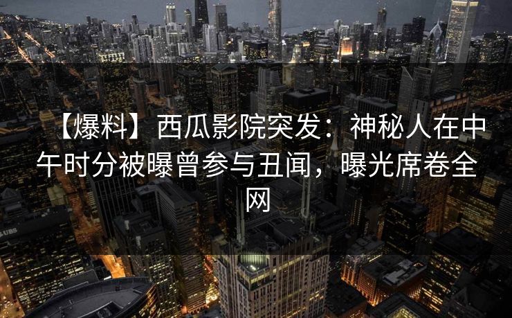 【爆料】西瓜影院突发：神秘人在中午时分被曝曾参与丑闻，曝光席卷全网