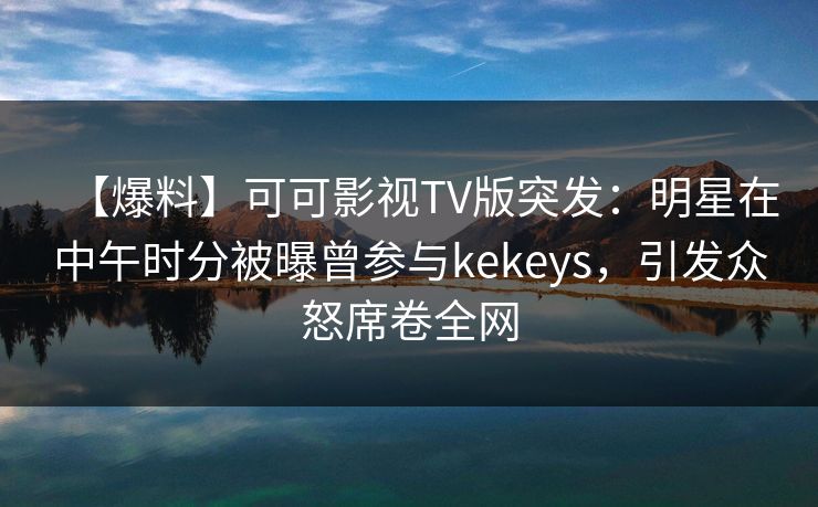 【爆料】可可影视TV版突发：明星在中午时分被曝曾参与kekeys，引发众怒席卷全网