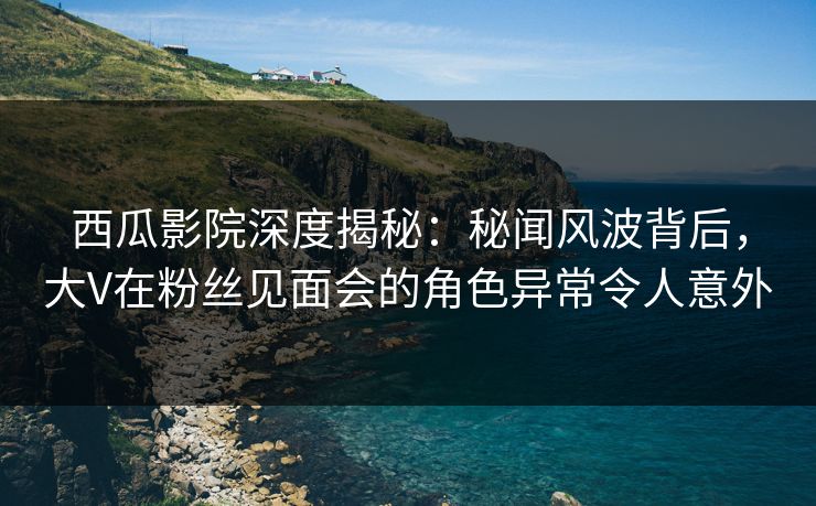 西瓜影院深度揭秘：秘闻风波背后，大V在粉丝见面会的角色异常令人意外