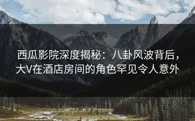 西瓜影院深度揭秘：八卦风波背后，大V在酒店房间的角色罕见令人意外