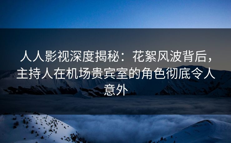 人人影视深度揭秘：花絮风波背后，主持人在机场贵宾室的角色彻底令人意外