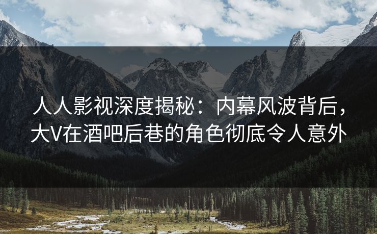人人影视深度揭秘：内幕风波背后，大V在酒吧后巷的角色彻底令人意外