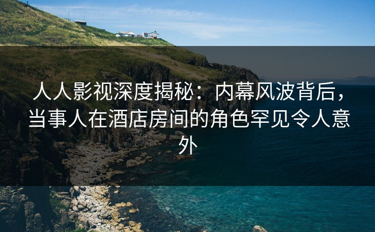 人人影视深度揭秘：内幕风波背后，当事人在酒店房间的角色罕见令人意外