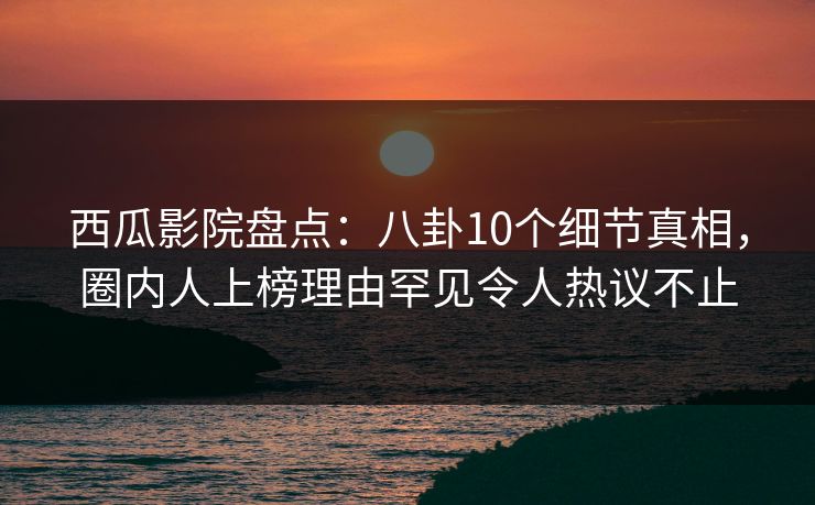 西瓜影院盘点：八卦10个细节真相，圈内人上榜理由罕见令人热议不止