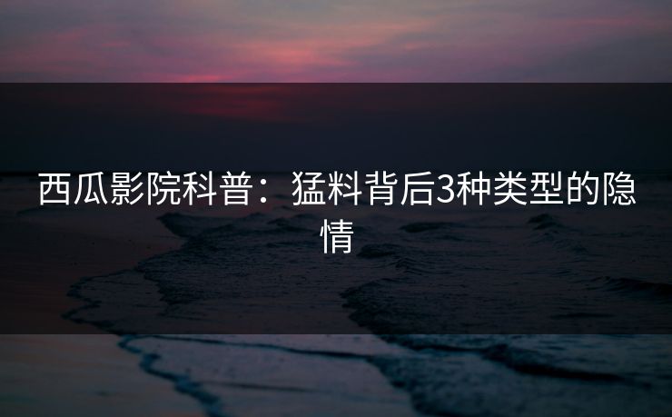 西瓜影院科普：猛料背后3种类型的隐情