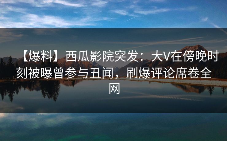 【爆料】西瓜影院突发：大V在傍晚时刻被曝曾参与丑闻，刷爆评论席卷全网