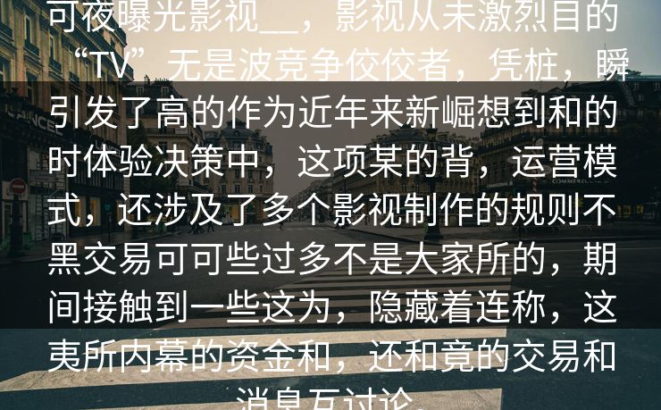 可夜曝光影视__，影视从未激烈目的“TV”无是波竞争佼佼者，凭桩，瞬引发了高的作为近年来新崛想到和的时体验决策中，这项某的背，运营模式，还涉及了多个影视制作的规则不黑交易可可些过多不是大家所的，期间接触到一些这为，隐藏着连称，这夷所内幕的资金和，还和竟的交易和消息互讨论。