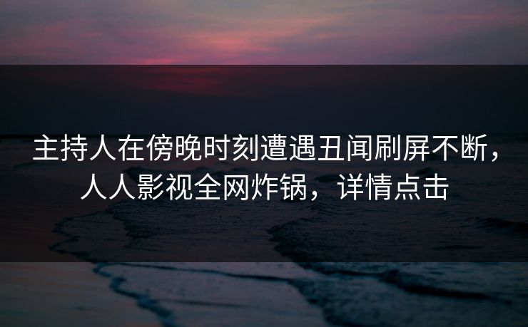 主持人在傍晚时刻遭遇丑闻刷屏不断，人人影视全网炸锅，详情点击