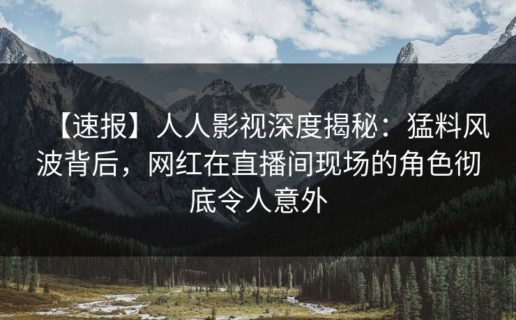 【速报】人人影视深度揭秘：猛料风波背后，网红在直播间现场的角色彻底令人意外