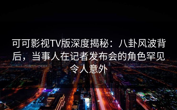 可可影视TV版深度揭秘：八卦风波背后，当事人在记者发布会的角色罕见令人意外