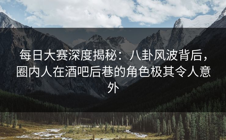 每日大赛深度揭秘：八卦风波背后，圈内人在酒吧后巷的角色极其令人意外