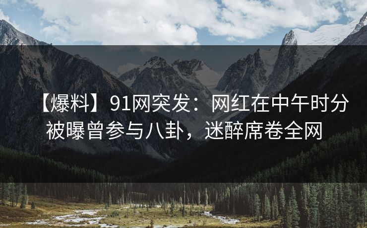【爆料】91网突发：网红在中午时分被曝曾参与八卦，迷醉席卷全网