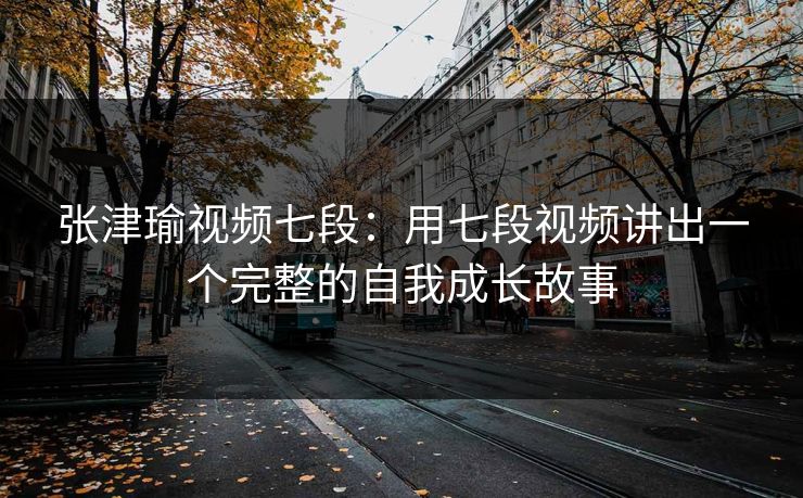张津瑜视频七段：用七段视频讲出一个完整的自我成长故事