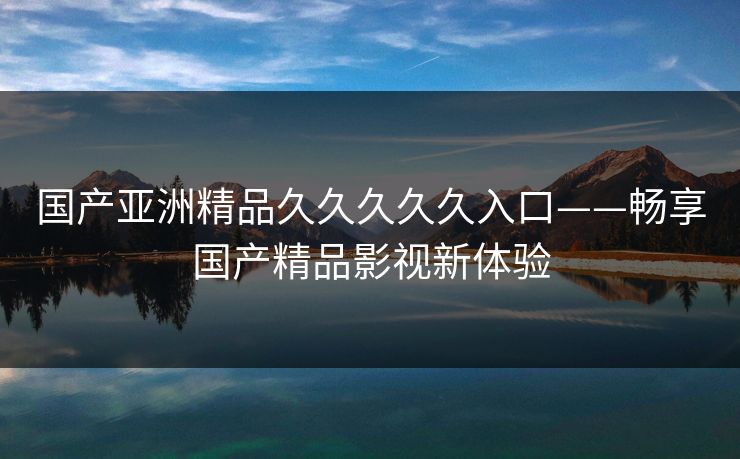 国产亚洲精品久久久久久入口——畅享国产精品影视新体验 国产亚洲精品久久久久久入口——畅享国产精品影视新体验