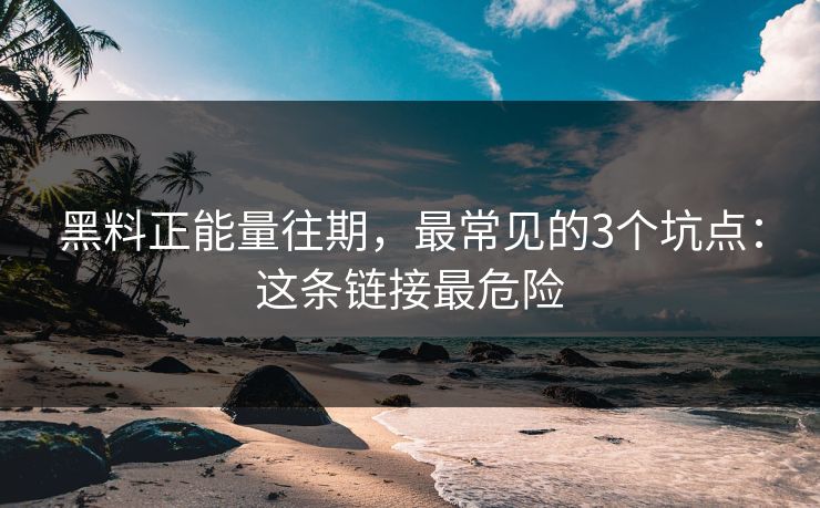 黑料正能量往期，最常见的3个坑点：这条链接最危险